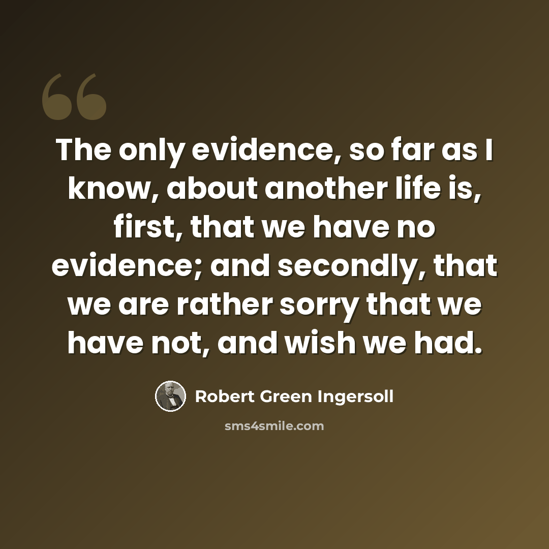 “The only evidence, so far as I know, about another life is, first, that we have no evidence; and secondly, that we are rather sorry that we have not, and wish we had.” quote by Robert Green Ingersoll