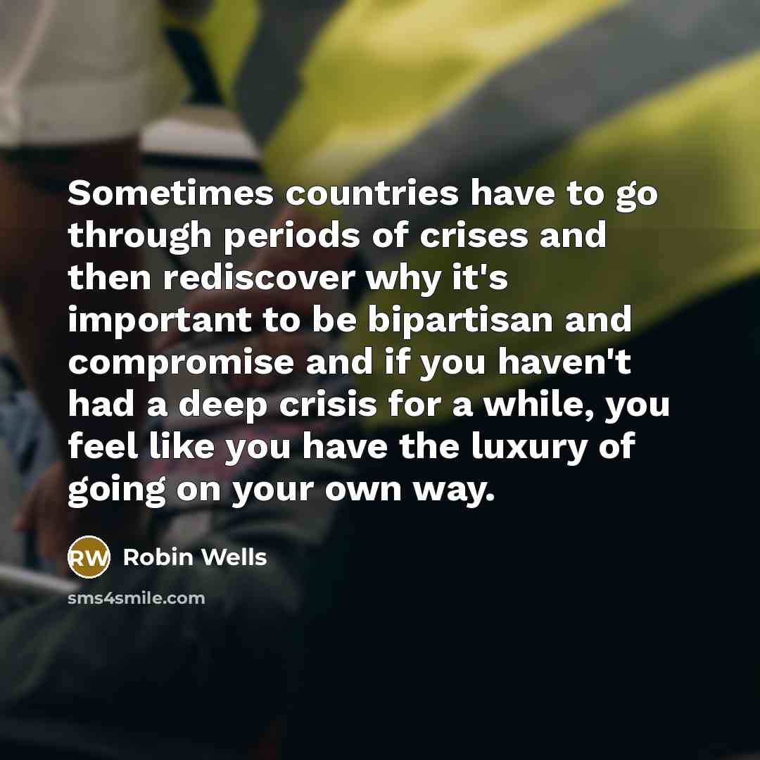 “Sometimes countries have to go through periods of crises and then rediscover why it's important to be bipartisan and compromise and if you haven't had a deep crisis for a while, you feel like you have the luxury of going on your own way.” quote by Robin Wells