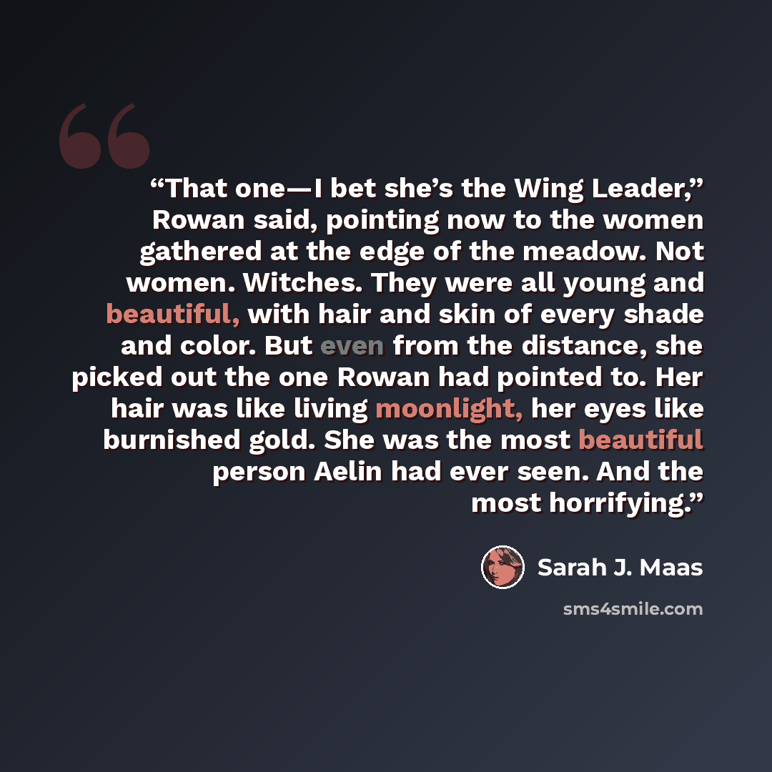 “That one—I bet she’s the Wing Leader,” Rowan said, pointing now to the women gathered at the edge of the meadow. Not women. Witches. They were all young and beautiful, with hair and skin of every shade and color. But even from the distance, she picked out the one Rowan had pointed to. Her hair was…” quote by Sarah J. Maas