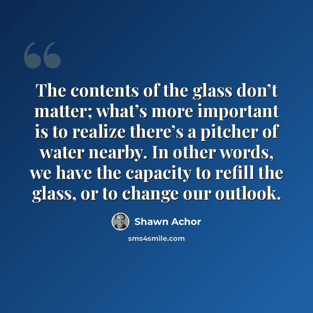 “The contents of the glass don’t matter; what’s more important is to realize there’s a pitcher of water nearby. In other words, we have the capacity to refill the glass, or to change our outlook.” quote by Shawn Achor
