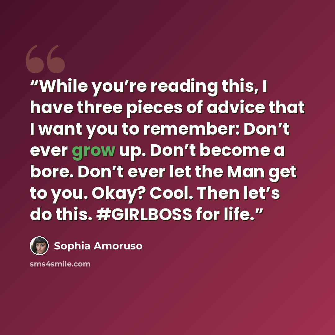 “While you’re reading this, I have three pieces of advice that I want you to remember: Don’t ever grow up. Don’t become a bore. Don’t ever let the Man get to you. Okay? Cool. Then let’s do this. #GIRLBOSS for life.” quote by Sophia Amoruso