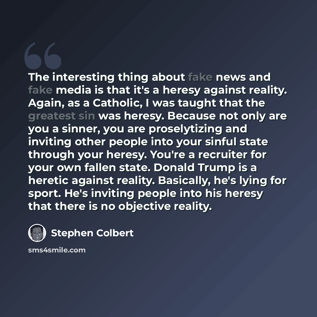 “The interesting thing about fake news and fake media is that it's a heresy against reality. Again, as a Catholic, I was taught that the greatest sin was heresy. Because not only are you a sinner, you are proselytizing and inviting other people into your sinful state through your heresy. You're a…” quote by Stephen Colbert