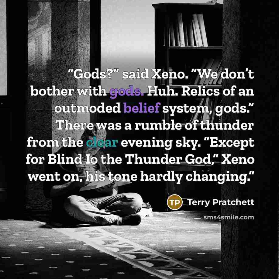 “Gods?” said Xeno. “We don’t bother with gods. Huh. Relics of an outmoded belief system, gods.” There was a rumble of thunder from the clear evening sky. “Except for Blind Io the Thunder God,” Xeno went on, his tone hardly changing.” quote by Terry Pratchett