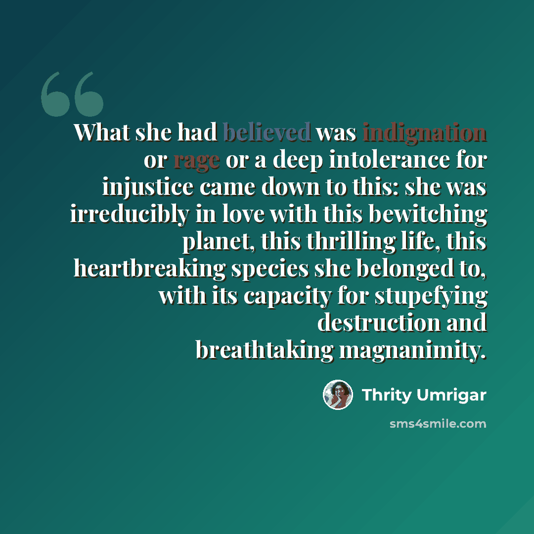 “What she had believed was indignation or rage or a deep intolerance for injustice came down to this: she was irreducibly in love with this bewitching planet, this thrilling life, this heartbreaking species she belonged to, with its capacity for stupefying destruction and breathtaking magnanimity.” quote by Thrity Umrigar