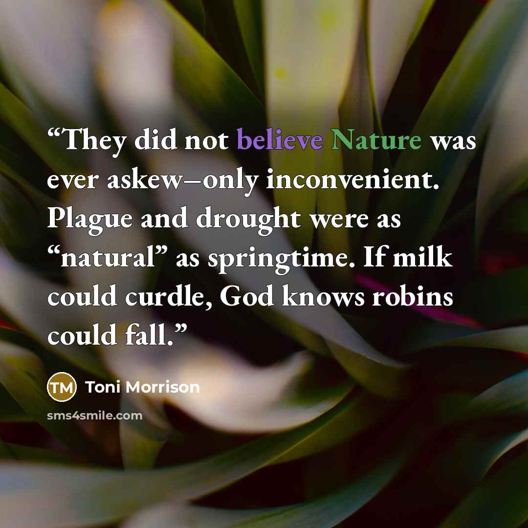 “They did not believe Nature was ever askew–only inconvenient. Plague and drought were as “natural” as springtime. If milk could curdle, God knows robins could fall.” quote by Toni Morrison