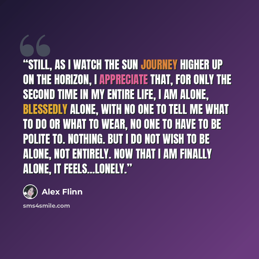 “Still, as I watch the sun journey higher up on the horizon, I appreciate that, for only the second time in my entire life, I am alone, blessedly alone, with no one to tell me what to do or what to wear, no one to have to be polite to. Nothing. But I do not wish to be alone, not entirely. Now that…” quote by Alex Flinn