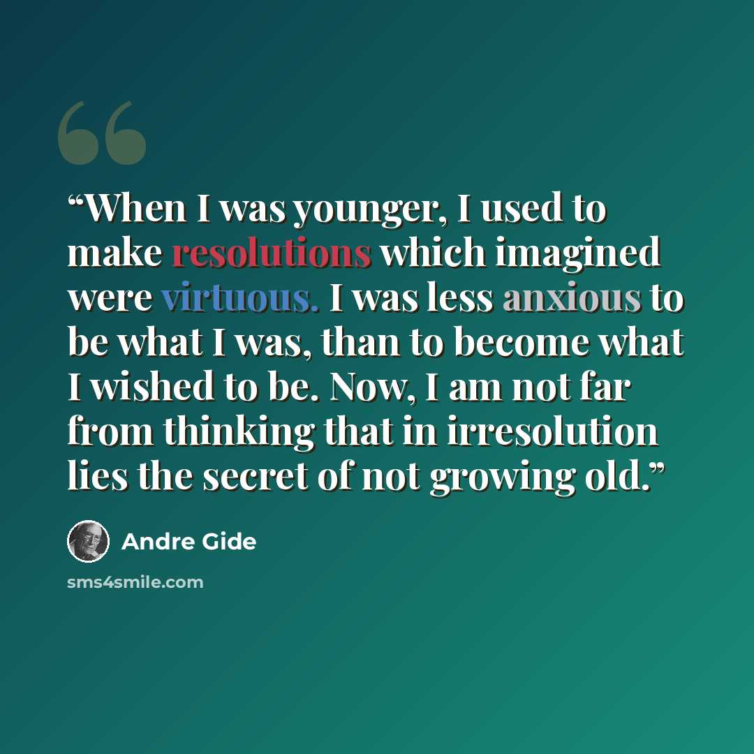 “When I was younger, I used to make resolutions which imagined were virtuous. I was less anxious to be what I was, than to become what I wished to be. Now, I am not far from thinking that in irresolution lies the secret of not growing old.” quote by André Gide
