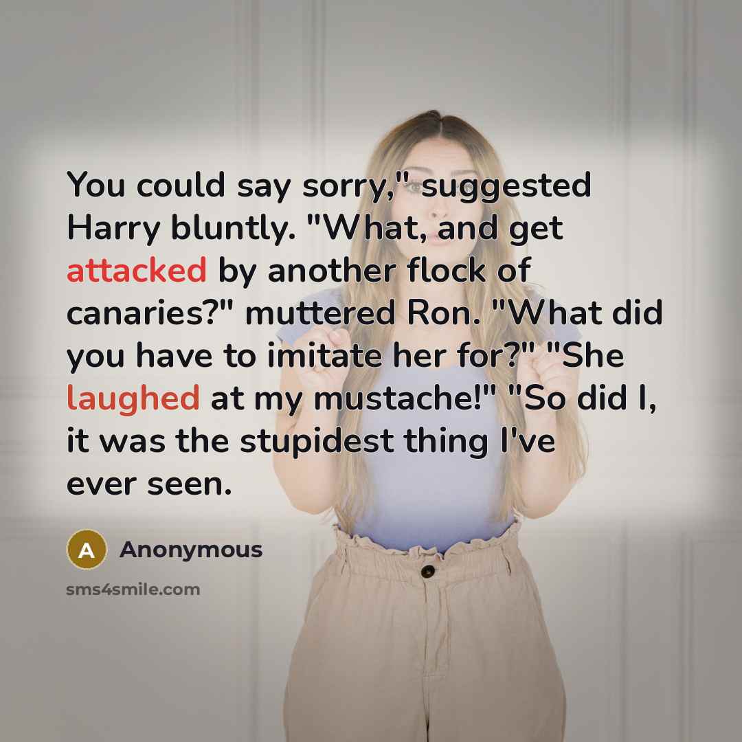 “You could say sorry," suggested Harry bluntly. "What, and get attacked by another flock of canaries?" muttered Ron. "What did you have to imitate her for?" "She laughed at my mustache!" "So did I, it was the stupidest thing I've ever seen.” quote by Anonymous