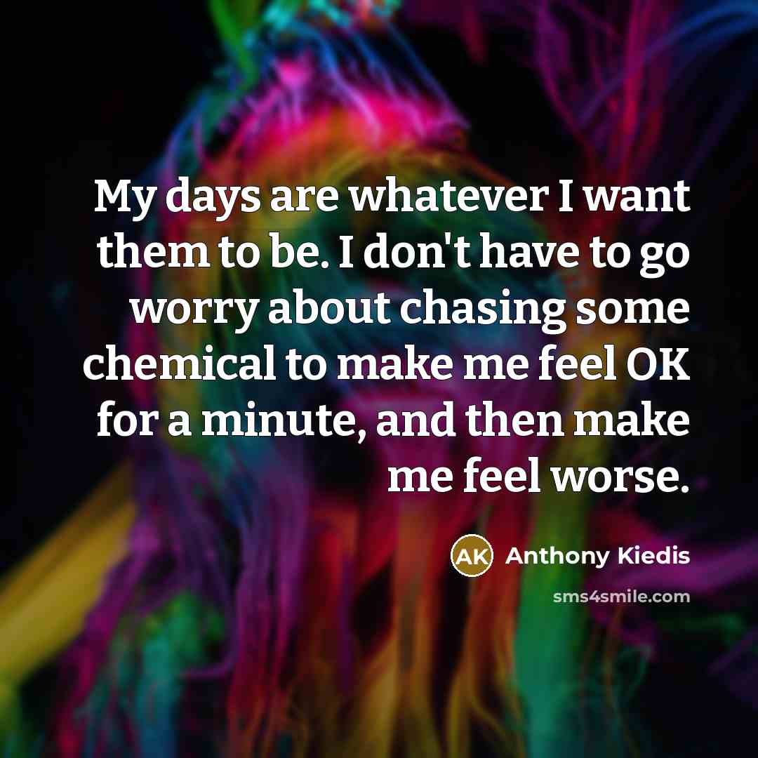 “My days are whatever I want them to be. I don't have to go worry about chasing some chemical to make me feel OK for a minute, and then make me feel worse.” quote by Anthony Kiedis