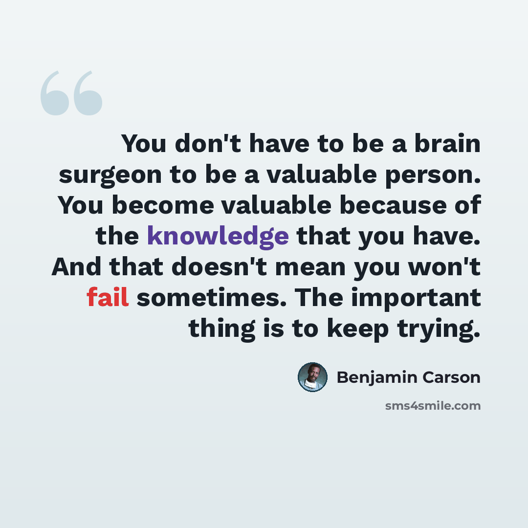 “You don't have to be a brain surgeon to be a valuable person. You become valuable because of the knowledge that you have. And that doesn't mean you won't fail sometimes. The important thing is to keep trying.” quote by Benjamin Carson