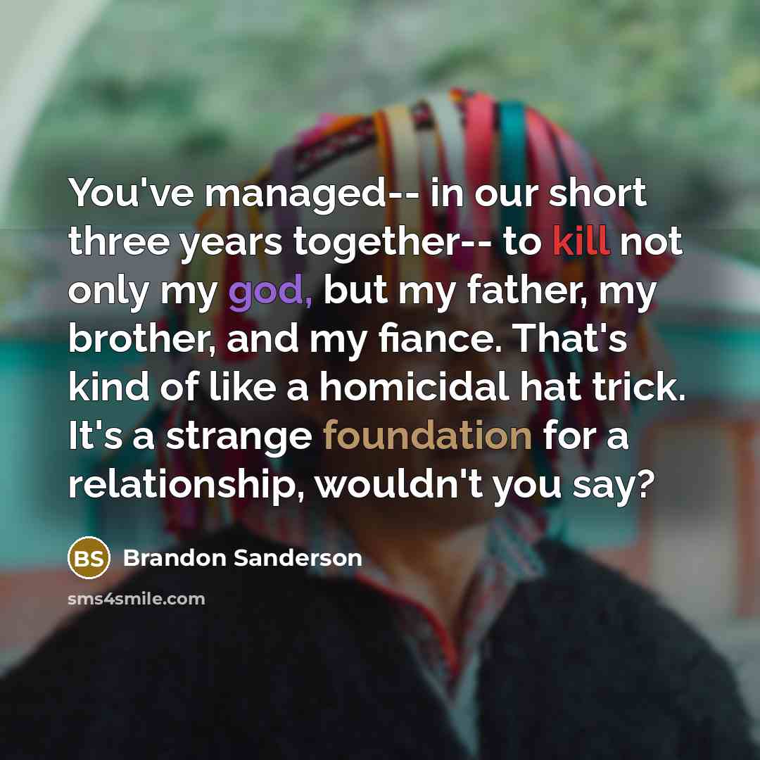 “You've managed-- in our short three years together-- to kill not only my god, but my father, my brother, and my fiance. That's kind of like a homicidal hat trick. It's a strange foundation for a relationship, wouldn't you say?” quote by Brandon Sanderson