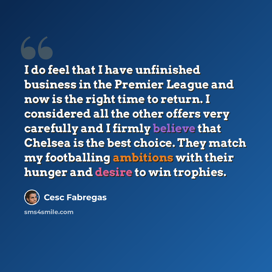 “I do feel that I have unfinished business in the Premier League and now is the right time to return. I considered all the other offers very carefully and I firmly believe that Chelsea is the best choice. They match my footballing ambitions with their hunger and desire to win trophies.” quote by Cesc Fabregas