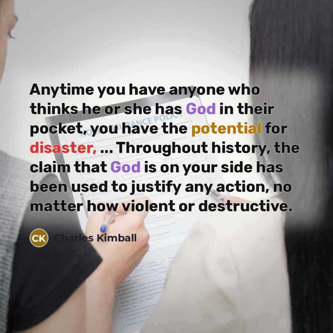 “Anytime you have anyone who thinks he or she has God in their pocket, you have the potential for disaster, ... Throughout history, the claim that God is on your side has been used to justify any action, no matter how violent or destructive.” quote by Charles Kimball
