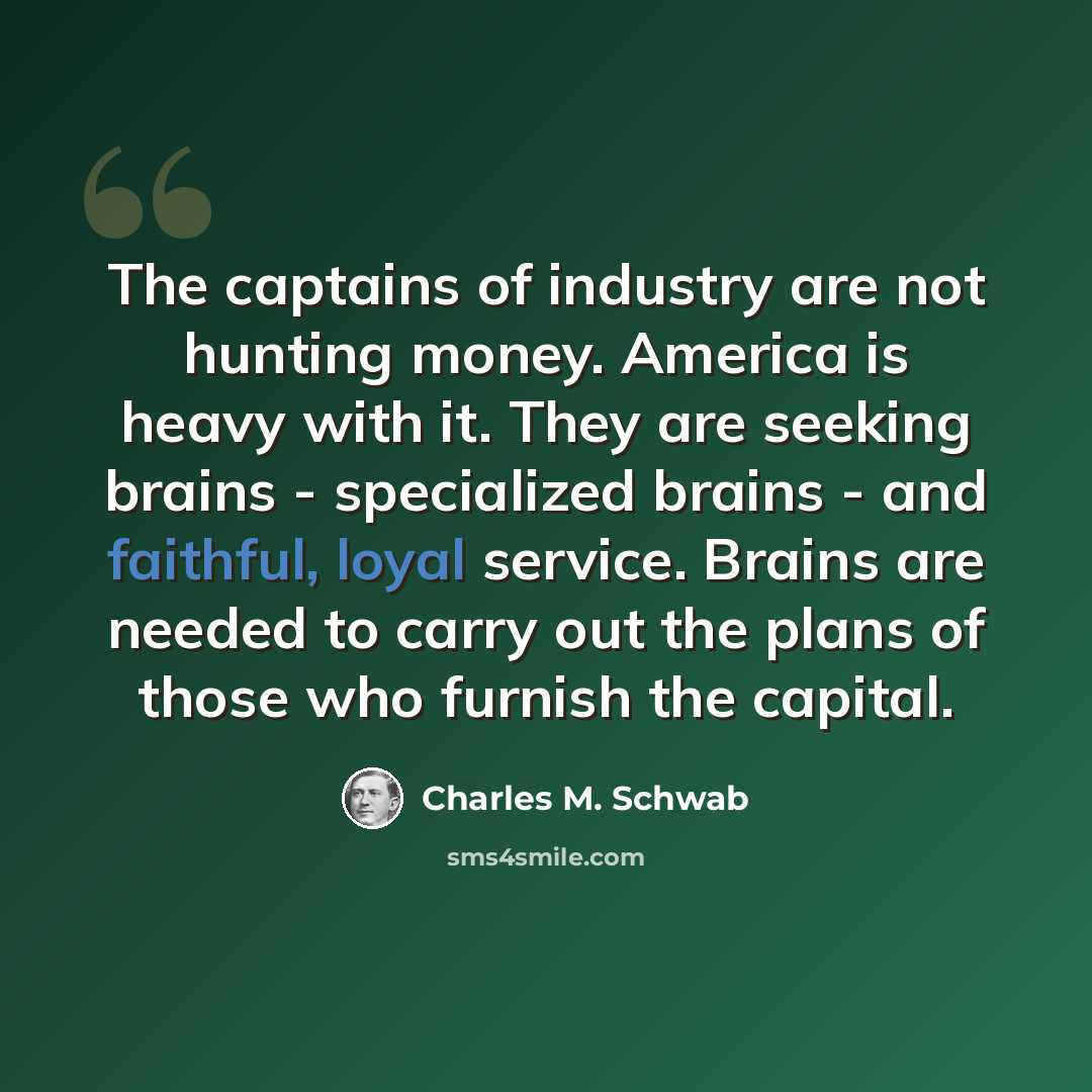 “The captains of industry are not hunting money. America is heavy with it. They are seeking brains - specialized brains - and faithful, loyal service. Brains are needed to carry out the plans of those who furnish the capital.” quote by Charles M. Schwab