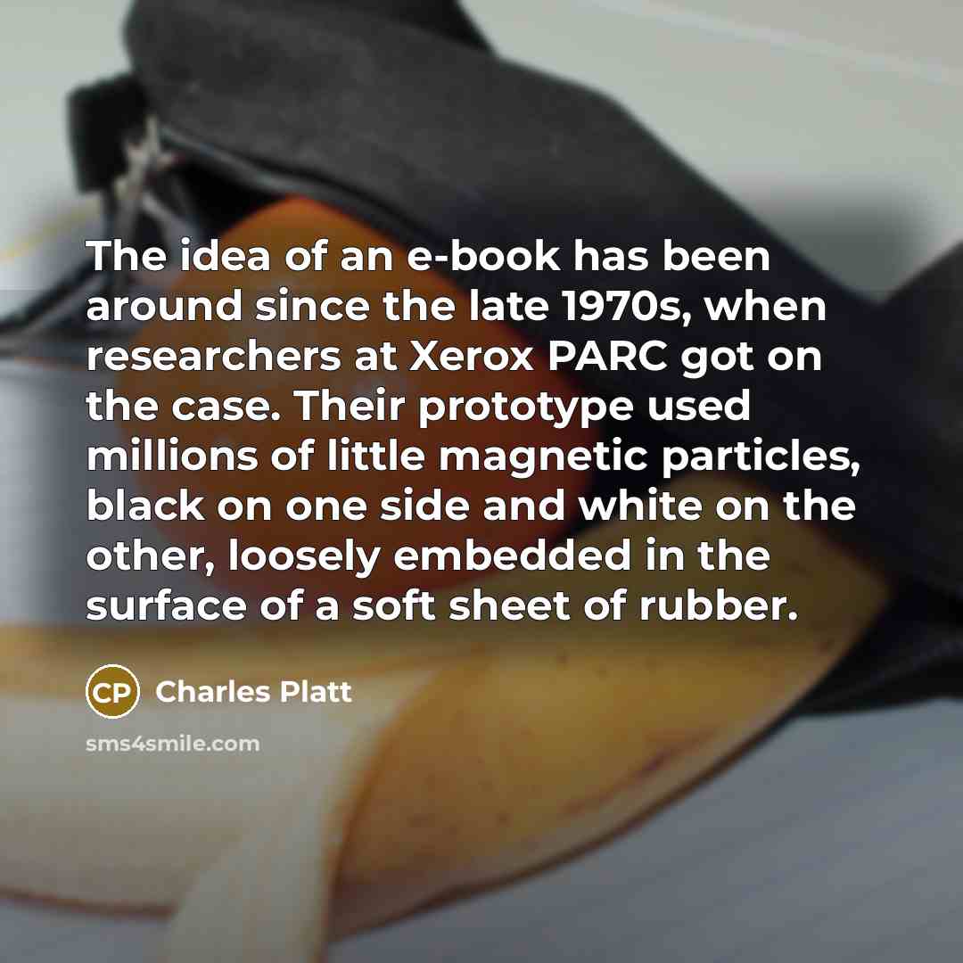 “The idea of an e-book has been around since the late 1970s, when researchers at Xerox PARC got on the case. Their prototype used millions of little magnetic particles, black on one side and white on the other, loosely embedded in the surface of a soft sheet of rubber.” quote by Charles Platt