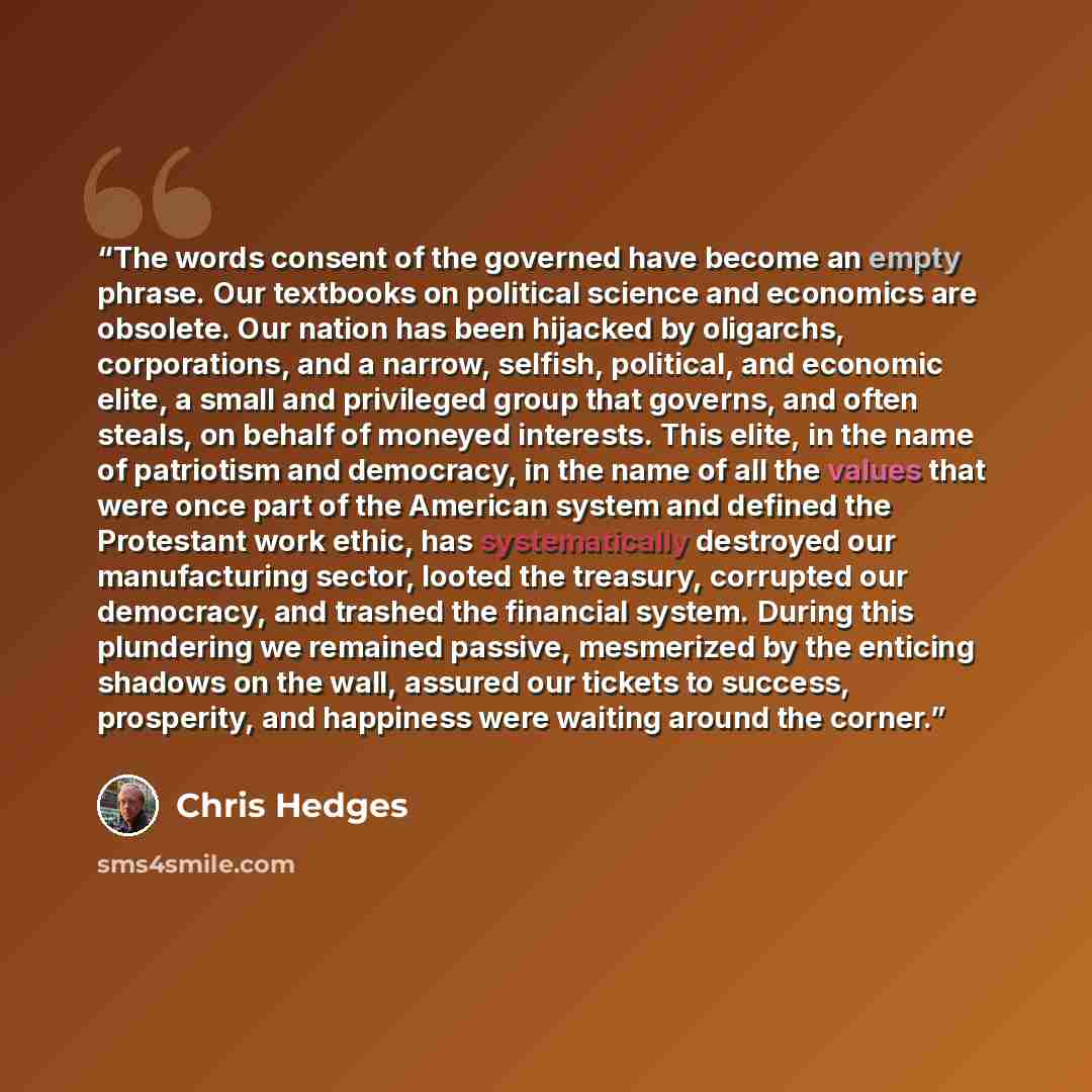 “The words consent of the governed have become an empty phrase. Our textbooks on political science and economics are obsolete. Our nation has been hijacked by oligarchs, corporations, and a narrow, selfish, political, and economic elite, a small and privileged group that governs, and often steals…” quote by Chris Hedges