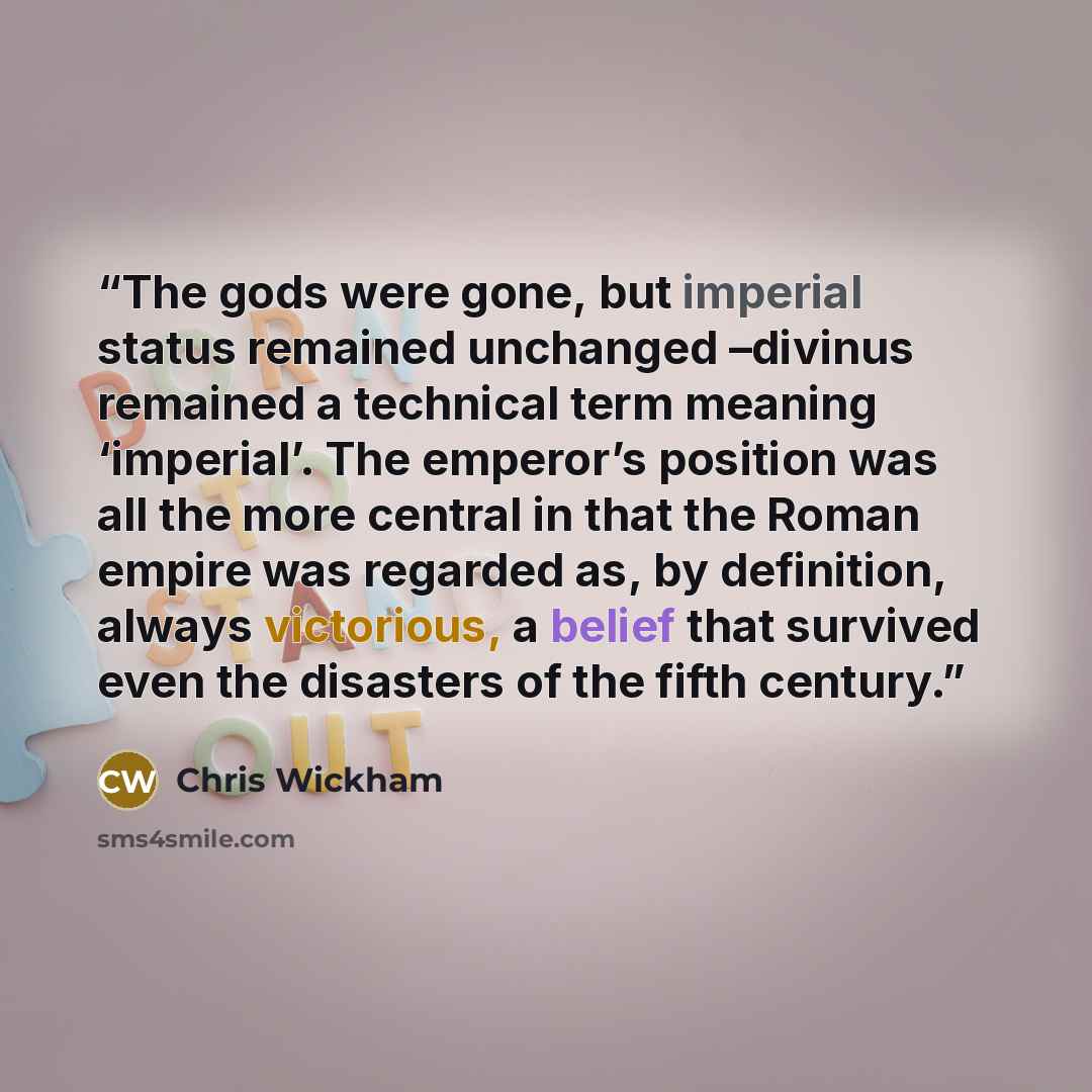 “The gods were gone, but imperial status remained unchanged –divinus remained a technical term meaning ‘imperial’. The emperor’s position was all the more central in that the Roman empire was regarded as, by definition, always victorious, a belief that survived even the disasters of the fifth…” quote by Chris Wickham
