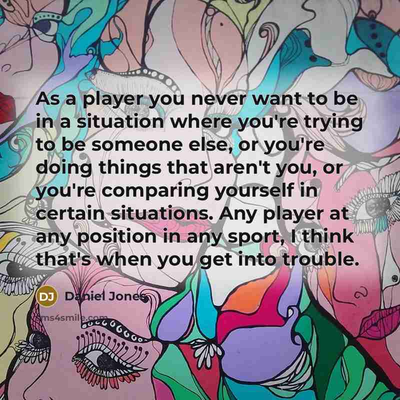 “As a player you never want to be in a situation where you're trying to be someone else, or you're doing things that aren't you, or you're comparing yourself in certain situations. Any player at any position in any sport, I think that's when you get into trouble.” quote by Daniel Jones