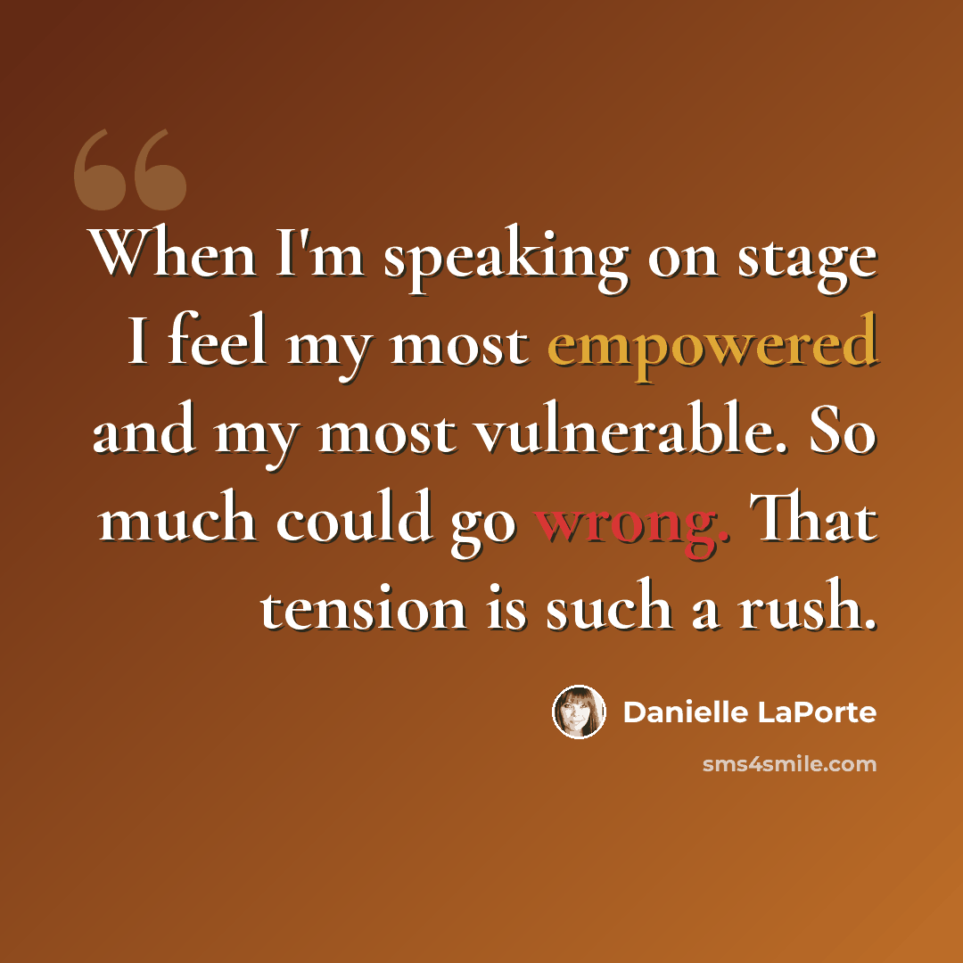 “When I'm speaking on stage I feel my most empowered and my most vulnerable. So much could go wrong. That tension is such a rush.” quote by Danielle LaPorte