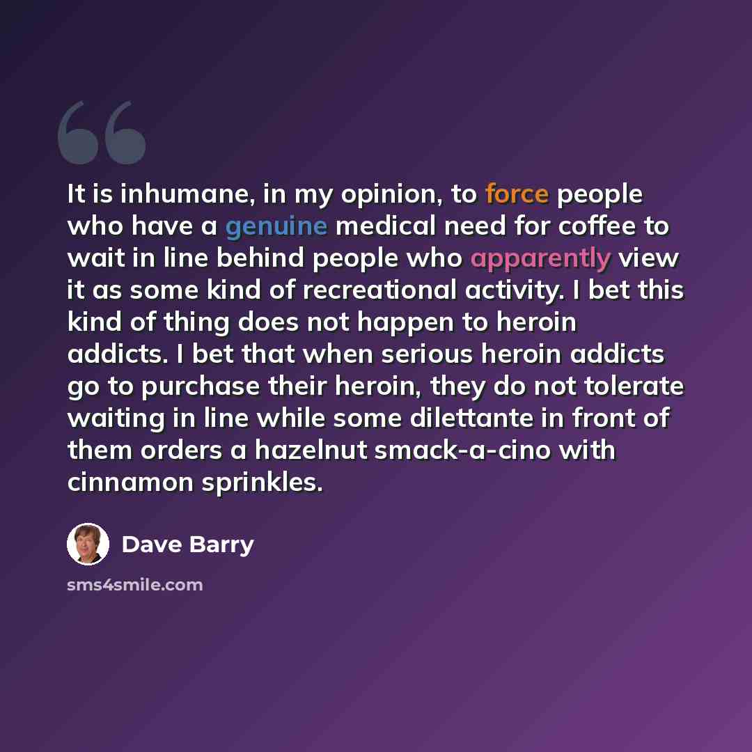 “It is inhumane, in my opinion, to force people who have a genuine medical need for coffee to wait in line behind people who apparently view it as some kind of recreational activity. I bet this kind of thing does not happen to heroin addicts. I bet that when serious heroin addicts go to purchase…” quote by Dave Barry