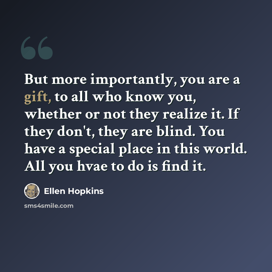 “But more importantly, you are a gift, to all who know you, whether or not they realize it. If they don't, they are blind. You have a special place in this world. All you hvae to do is find it.” quote by Ellen Hopkins