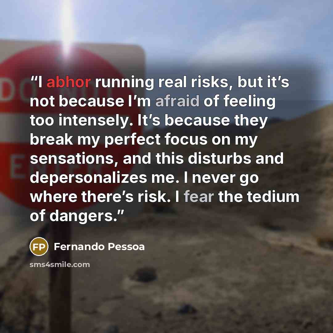 “I abhor running real risks, but it’s not because I’m afraid of feeling too intensely. It’s because they break my perfect focus on my sensations, and this disturbs and depersonalizes me. I never go where there’s risk. I fear the tedium of dangers.” quote by Fernando Pessoa