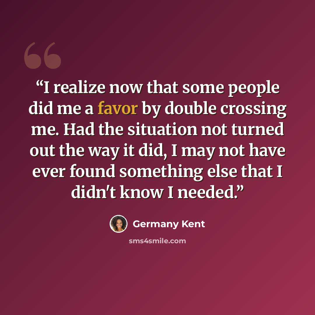 “I realize now that some people did me a favor by double crossing me. Had the situation not turned out the way it did, I may not have ever found something else that I didn't know I needed.” quote by Germany Kent