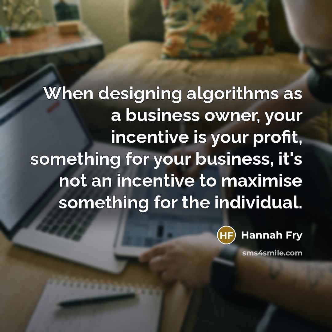 “When designing algorithms as a business owner, your incentive is your profit, something for your business, it's not an incentive to maximise something for the individual.” quote by Hannah Fry