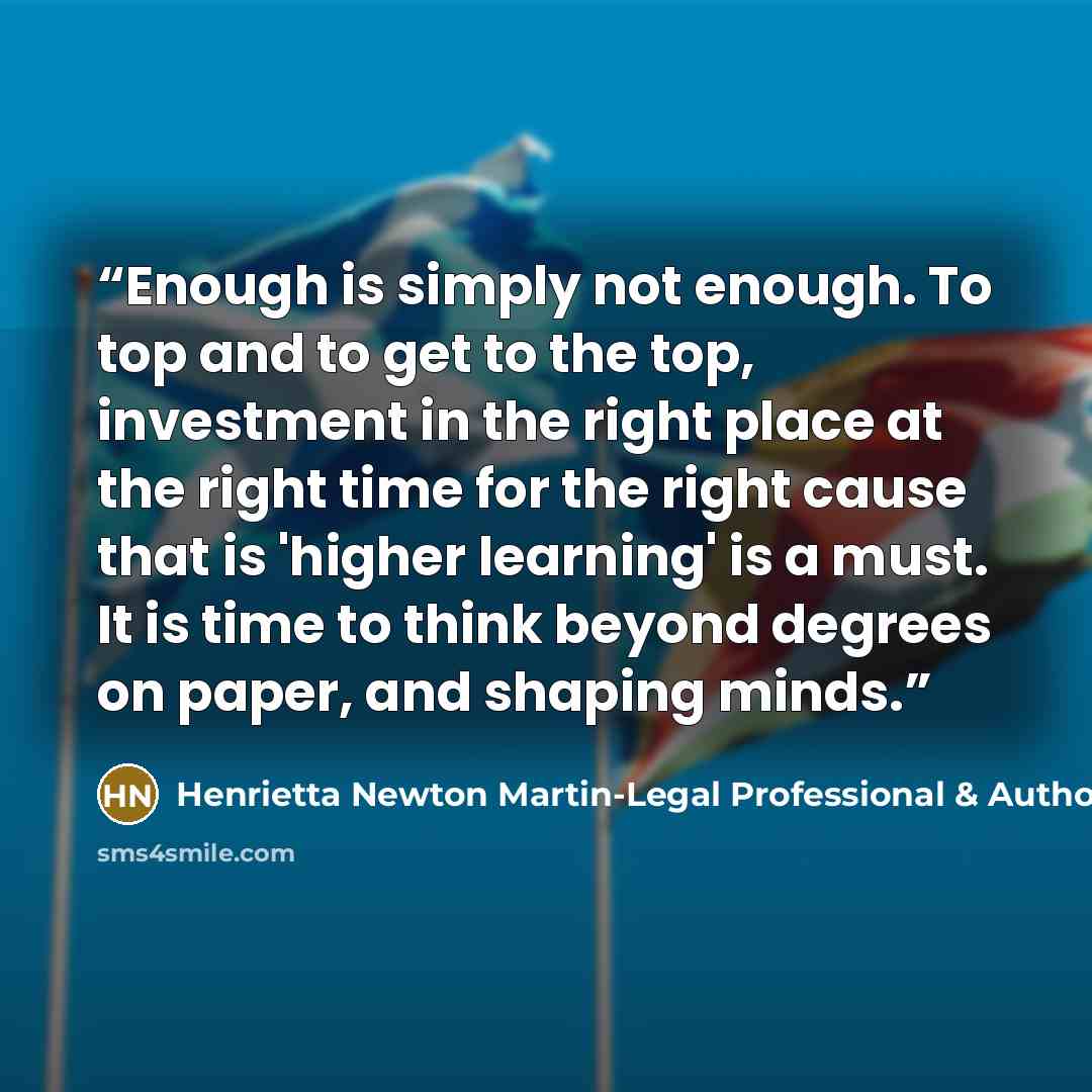 “Enough is simply not enough. To top and to get to the top, investment in the right place at the right time for the right cause that is 'higher learning' is a must. It is time to think beyond degrees on paper, and shaping minds.” quote by Henrietta Newton Martin-Legal Professional & Author
