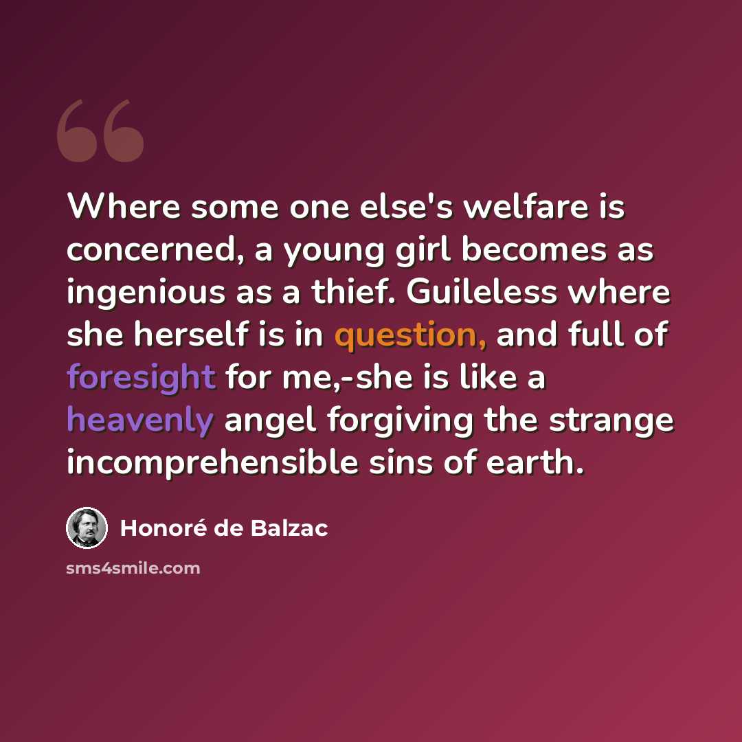 “Where some one else's welfare is concerned, a young girl becomes as ingenious as a thief. Guileless where she herself is in question, and full of foresight for me,-she is like a heavenly angel forgiving the strange incomprehensible sins of earth.” quote by Honore de Balzac