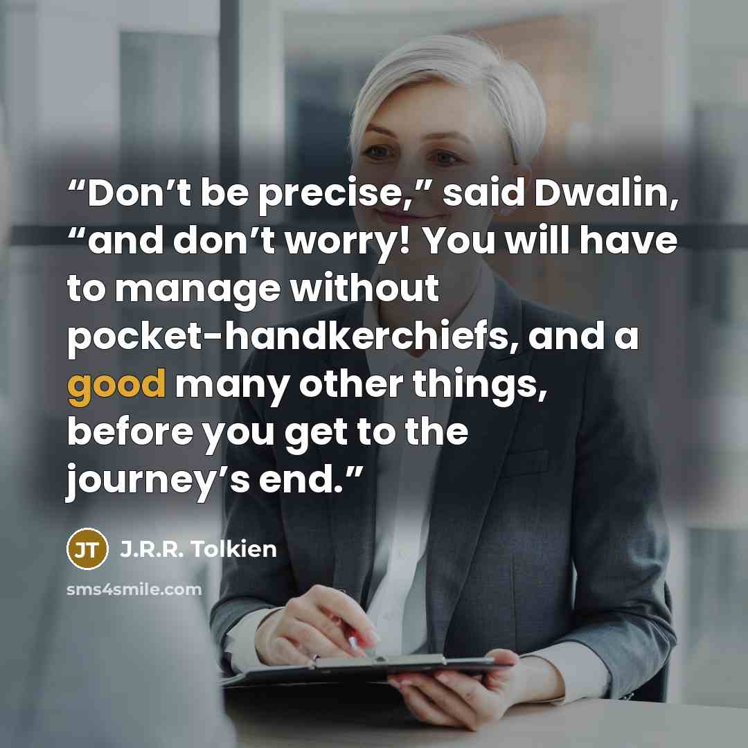“Don’t be precise,” said Dwalin, “and don’t worry! You will have to manage without pocket-handkerchiefs, and a good many other things, before you get to the journey’s end.” quote by J.R.R. Tolkien