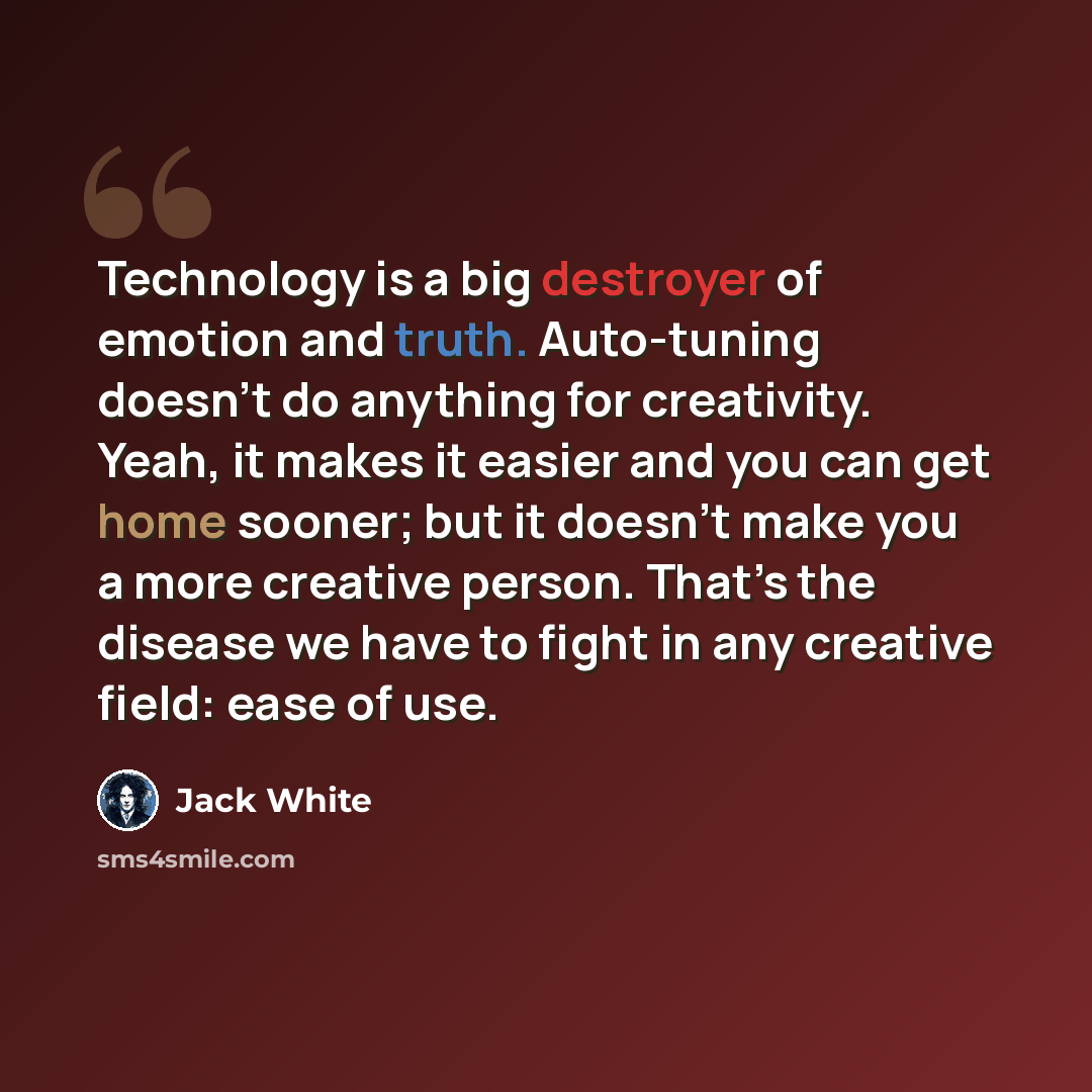 “Technology is a big destroyer of emotion and truth. Auto-tuning doesn’t do anything for creativity. Yeah, it makes it easier and you can get home sooner; but it doesn’t make you a more creative person. That’s the disease we have to fight in any creative field: ease of use.” quote by Jack White