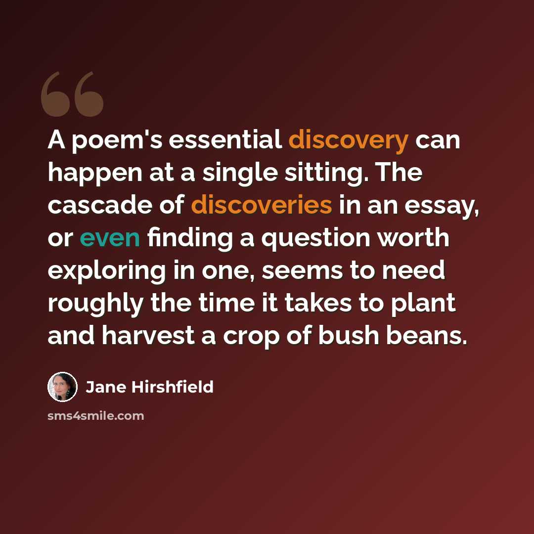 “A poem's essential discovery can happen at a single sitting. The cascade of discoveries in an essay, or even finding a question worth exploring in one, seems to need roughly the time it takes to plant and harvest a crop of bush beans.” quote by Jane Hirshfield