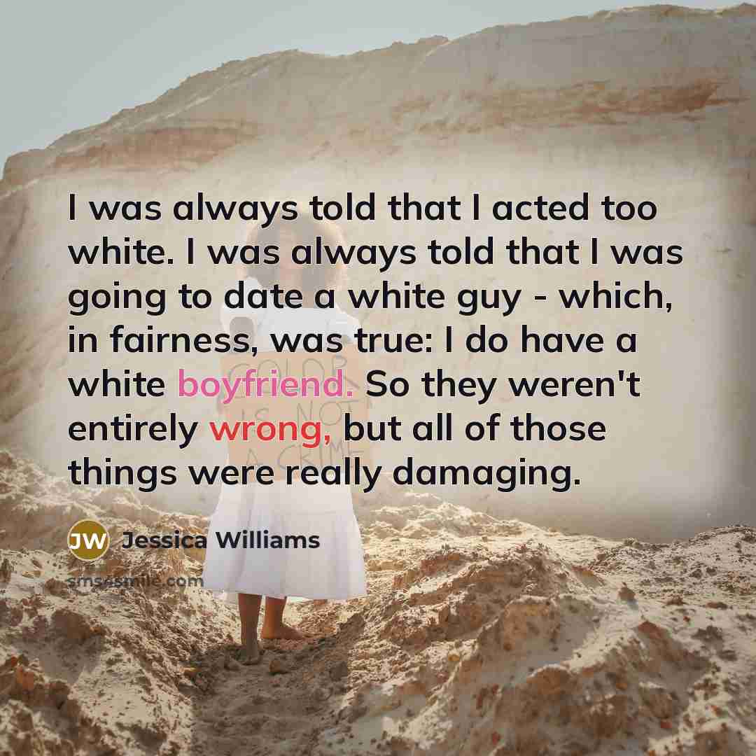 “I was always told that I acted too white. I was always told that I was going to date a white guy - which, in fairness, was true: I do have a white boyfriend. So they weren't entirely wrong, but all of those things were really damaging.” quote by Jessica Williams