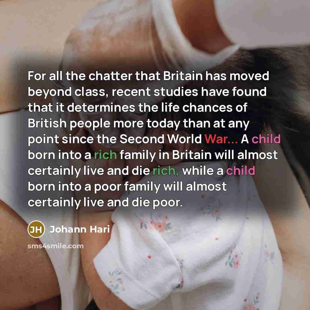 “For all the chatter that Britain has moved beyond class, recent studies have found that it determines the life chances of British people more today than at any point since the Second World War... A child born into a rich family in Britain will almost certainly live and die rich, while a child born…” quote by Johann Hari