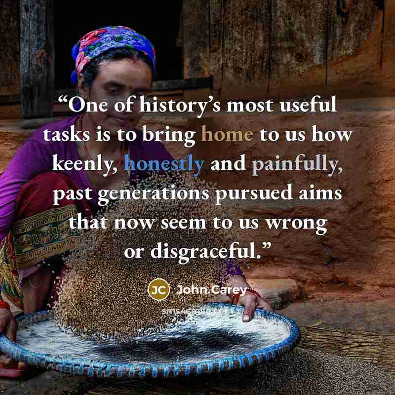 “One of history’s most useful tasks is to bring home to us how keenly, honestly and painfully, past generations pursued aims that now seem to us wrong or disgraceful.” quote by John Carey