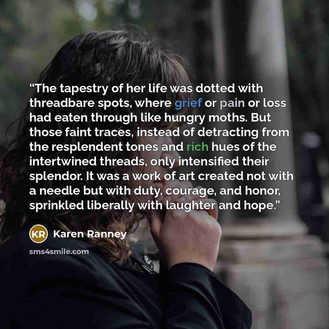 “The tapestry of her life was dotted with threadbare spots, where grief or pain or loss had eaten through like hungry moths. But those faint traces, instead of detracting from the resplendent tones and rich hues of the intertwined threads, only intensified their splendor. It was a work of art…” quote by Karen Ranney