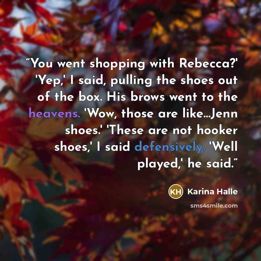 “You went shopping with Rebecca?' 'Yep,' I said, pulling the shoes out of the box. His brows went to the heavens. 'Wow, those are like…Jenn shoes.' 'These are not hooker shoes,' I said defensively. 'Well played,' he said.” quote by Karina Halle