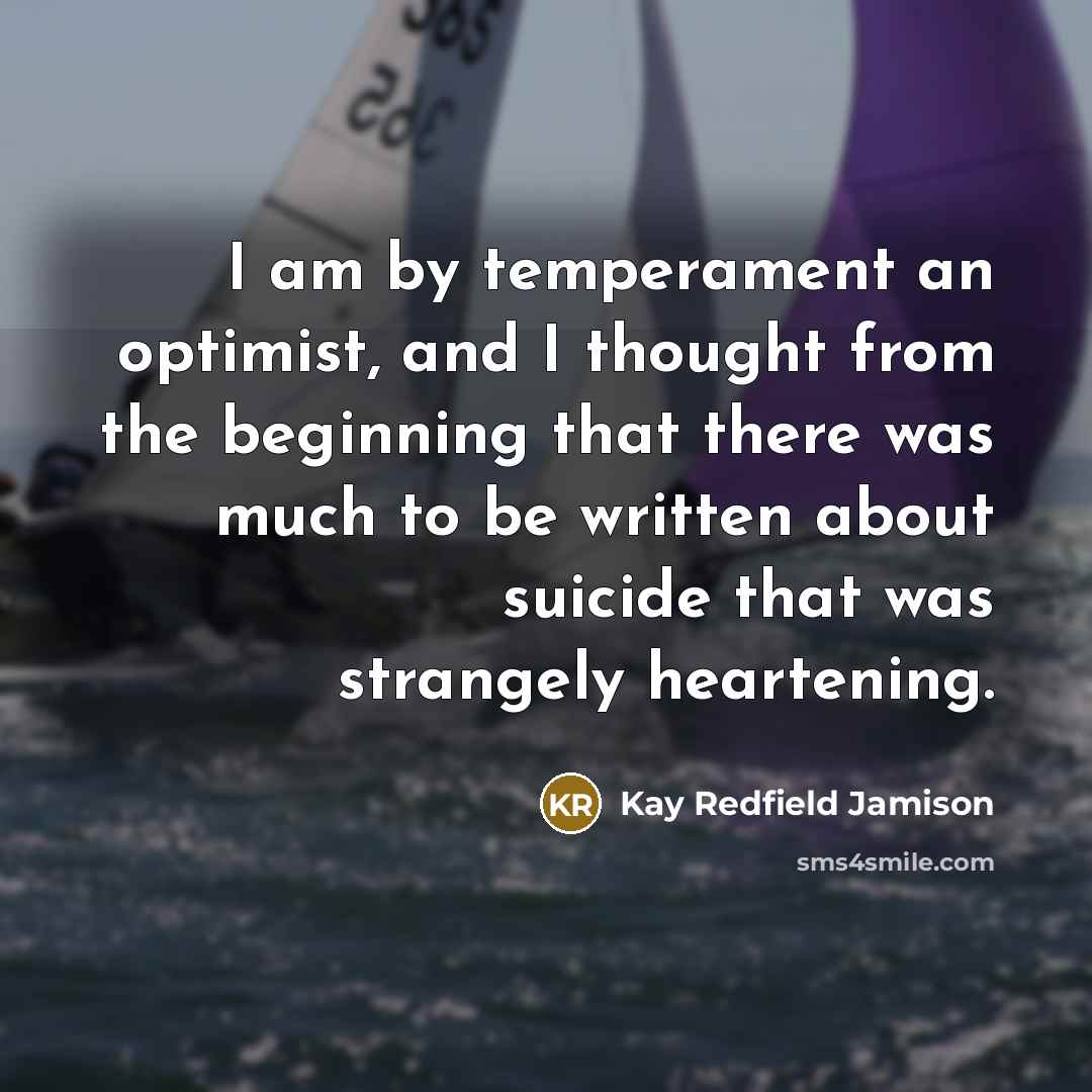 “I am by temperament an optimist, and I thought from the beginning that there was much to be written about suicide that was strangely heartening.” quote by Kay Redfield Jamison