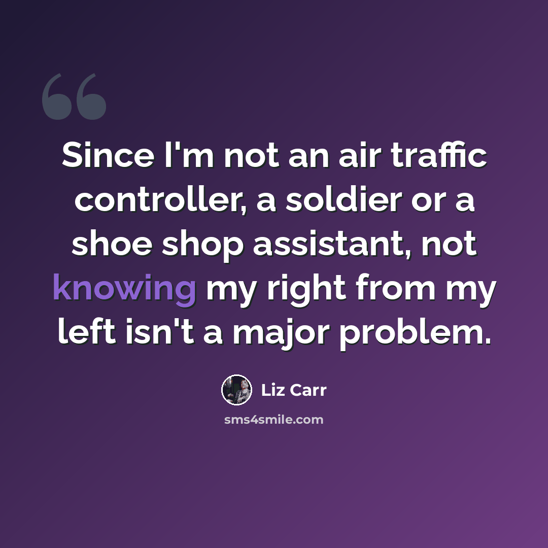 “Since I'm not an air traffic controller, a soldier or a shoe shop assistant, not knowing my right from my left isn't a major problem.” quote by Liz Carr