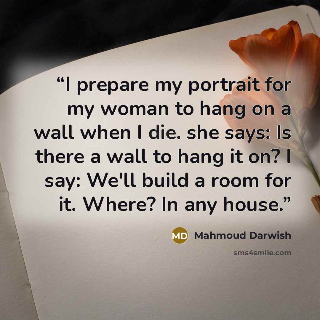 “I prepare my portrait for my woman to hang on a wall when I die. she says: Is there a wall to hang it on? I say: We'll build a room for it. Where? In any house.” quote by Mahmoud Darwish