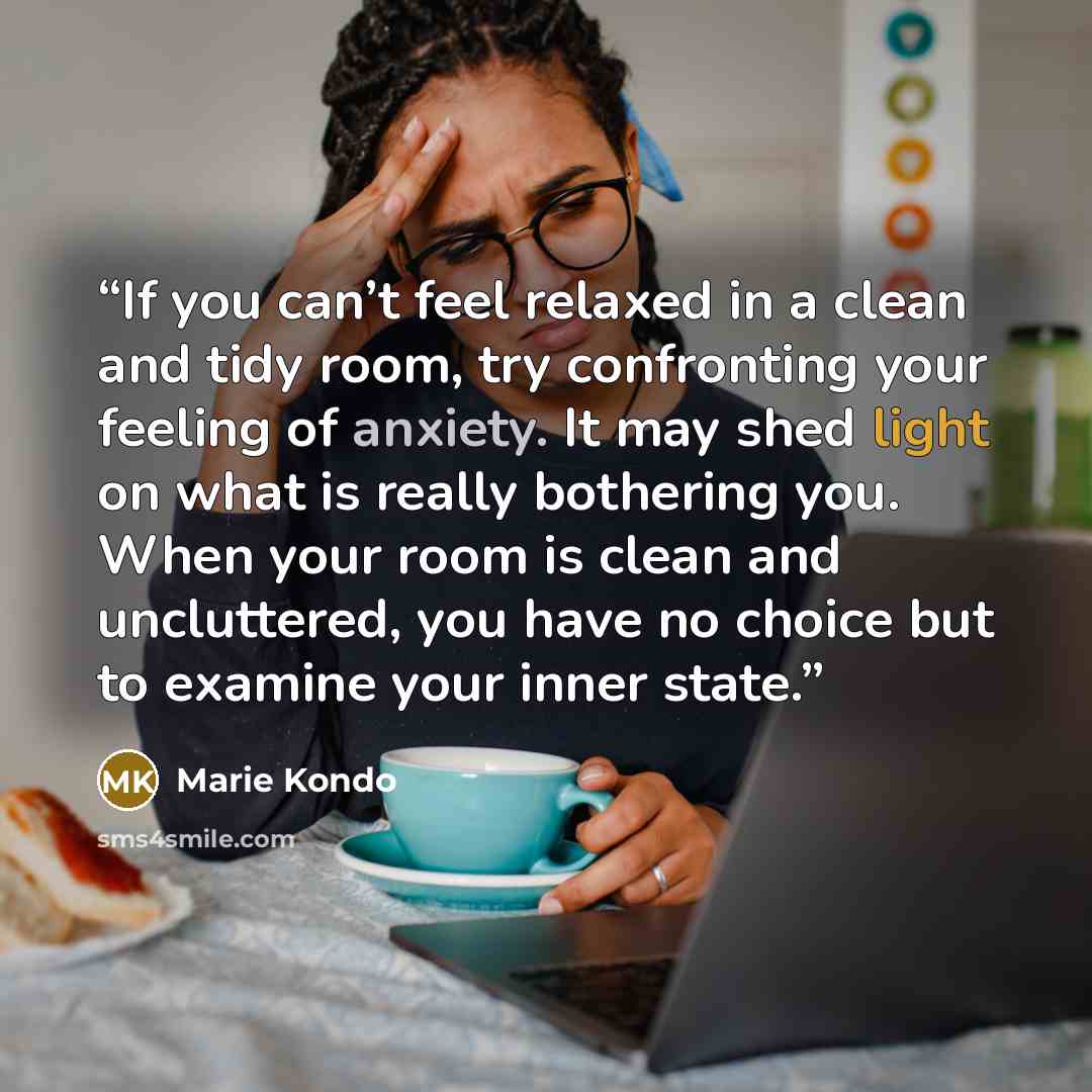 “If you can’t feel relaxed in a clean and tidy room, try confronting your feeling of anxiety. It may shed light on what is really bothering you. When your room is clean and uncluttered, you have no choice but to examine your inner state.” quote by Marie Kondō