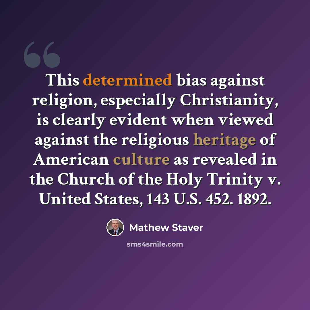 “This determined bias against religion, especially Christianity, is clearly evident when viewed against the religious heritage of American culture as revealed in the Church of the Holy Trinity v. United States, 143 U.S. 452. 1892.” quote by Mathew Staver