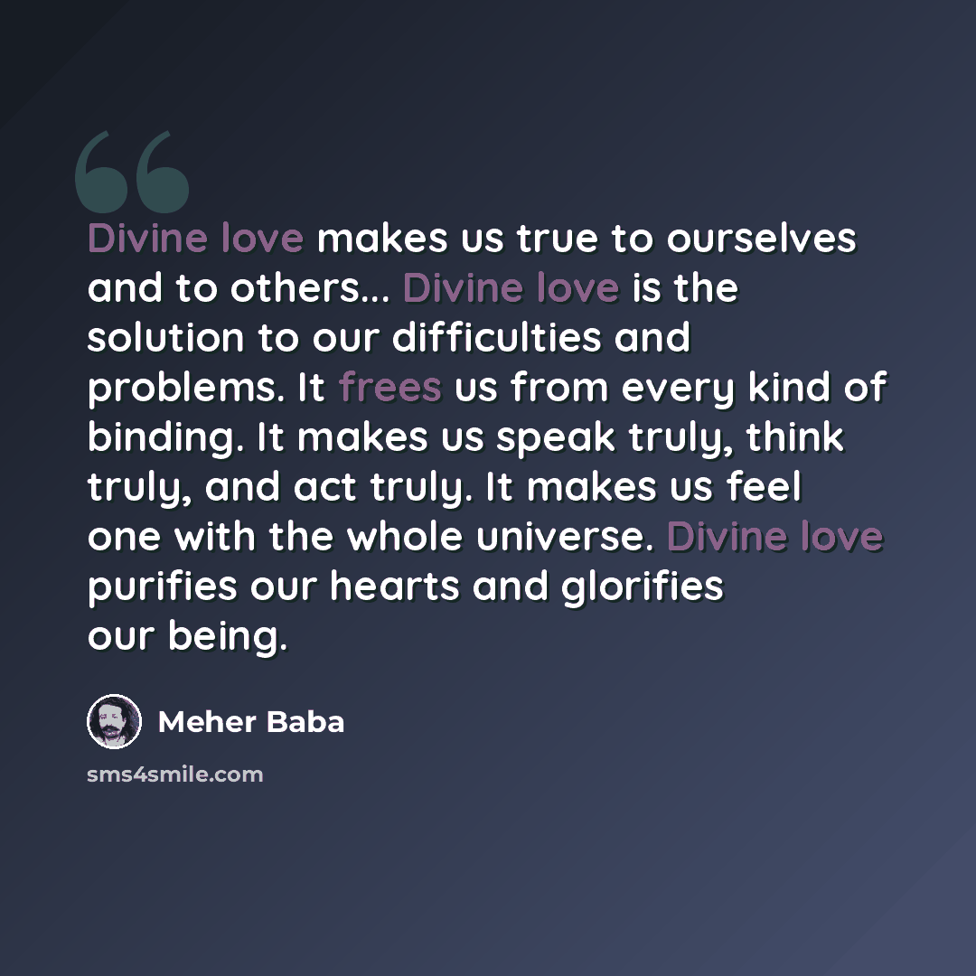 “Divine love makes us true to ourselves and to others... Divine love is the solution to our difficulties and problems. It frees us from every kind of binding. It makes us speak truly, think truly, and act truly. It makes us feel one with the whole universe. Divine love purifies our hearts and…” quote by Meher Baba