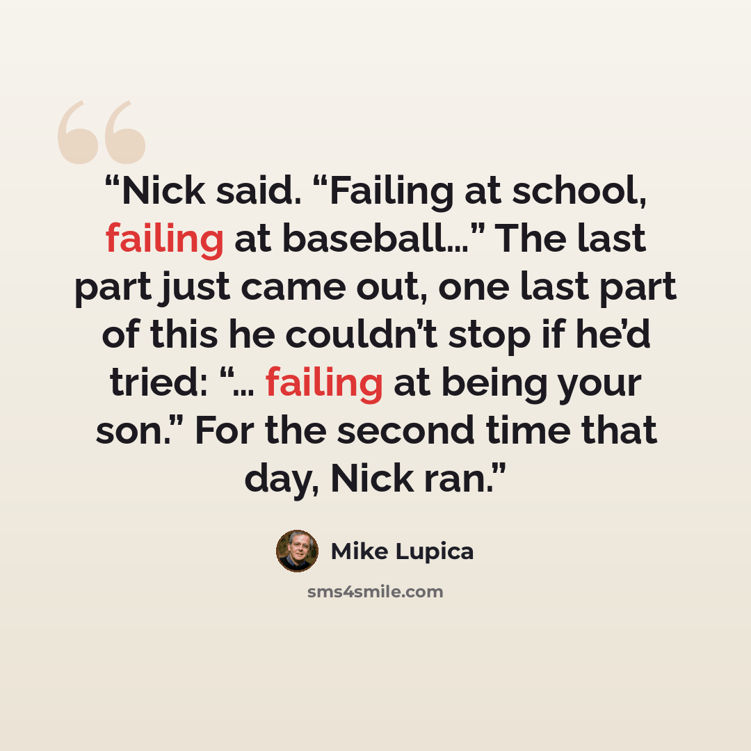 “Nick said. “Failing at school, failing at baseball…” The last part just came out, one last part of this he couldn’t stop if he’d tried: “… failing at being your son.” For the second time that day, Nick ran.” quote by Mike Lupica