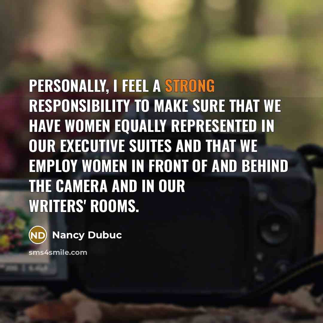 “Personally, I feel a strong responsibility to make sure that we have women equally represented in our executive suites and that we employ women in front of and behind the camera and in our writers' rooms.” quote by Nancy Dubuc