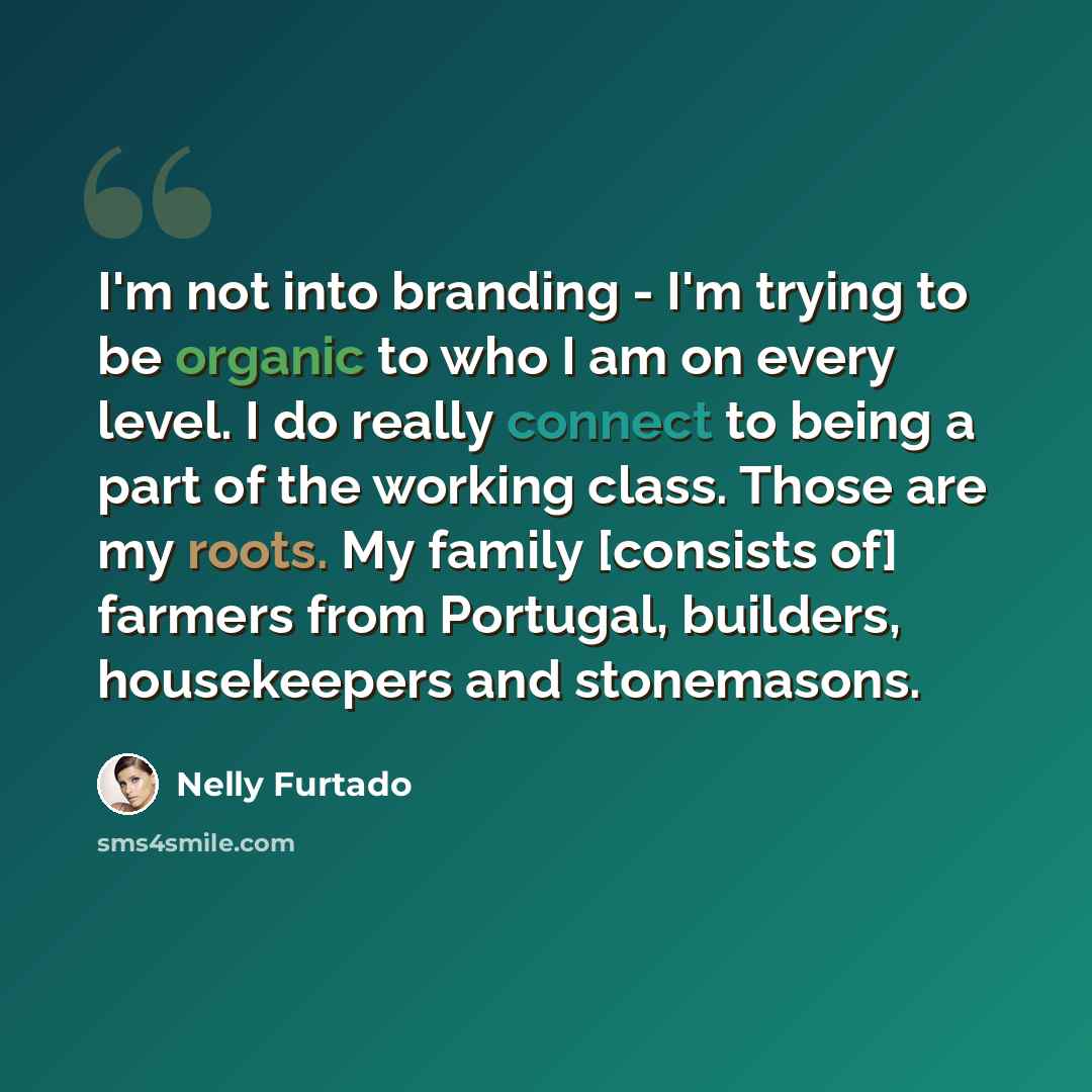 “I'm not into branding - I'm trying to be organic to who I am on every level. I do really connect to being a part of the working class. Those are my roots. My family [consists of] farmers from Portugal, builders, housekeepers and stonemasons.” quote by Nelly Furtado