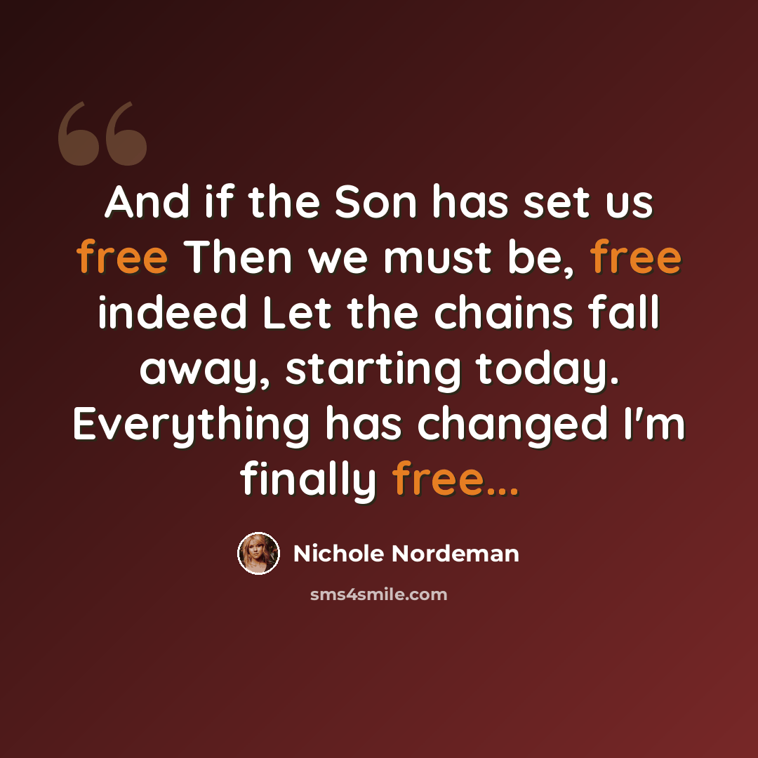 “And if the Son has set us free Then we must be, free indeed Let the chains fall away, starting today. Everything has changed I'm finally free...” quote by Nichole Nordeman