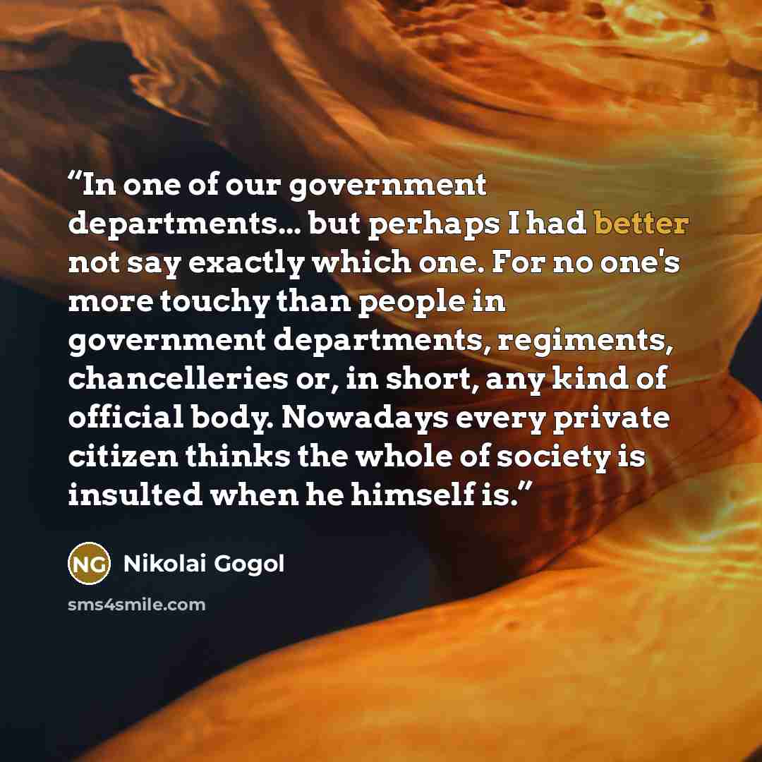 “In one of our government departments... but perhaps I had better not say exactly which one. For no one's more touchy than people in government departments, regiments, chancelleries or, in short, any kind of official body. Nowadays every private citizen thinks the whole of society is insulted when…” quote by Nikolai Gogol