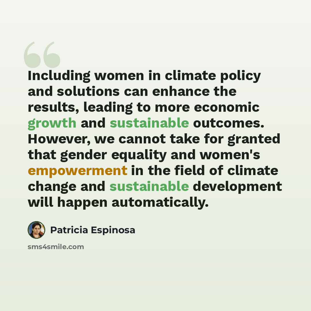 “Including women in climate policy and solutions can enhance the results, leading to more economic growth and sustainable outcomes. However, we cannot take for granted that gender equality and women's empowerment in the field of climate change and sustainable development will happen automatically.” quote by Patricia Espinosa